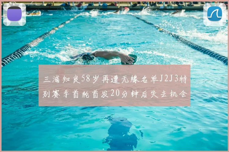 三浦知良58岁再遭无缘名单J2J3特别赛季首轮首发20分钟后失去机会