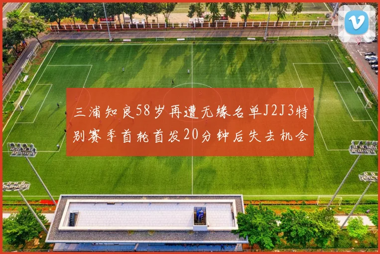 三浦知良58岁再遭无缘名单J2J3特别赛季首轮首发20分钟后失去机会