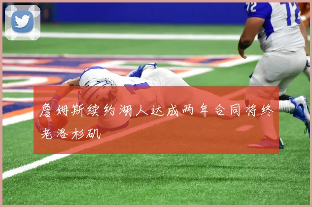 詹姆斯续约湖人达成两年合同将终老洛杉矶