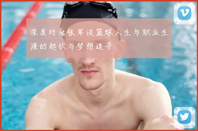深度对话张军谈篮球人生与职业生涯的起伏与梦想追寻