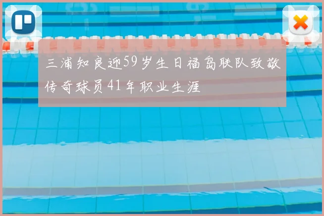 三浦知良迎59岁生日福岛联队致敬传奇球员41年职业生涯