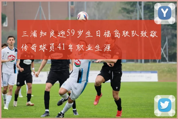 三浦知良迎59岁生日福岛联队致敬传奇球员41年职业生涯
