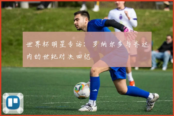 世界杯明星专访：罗纳尔多与齐达内的世纪对决回忆