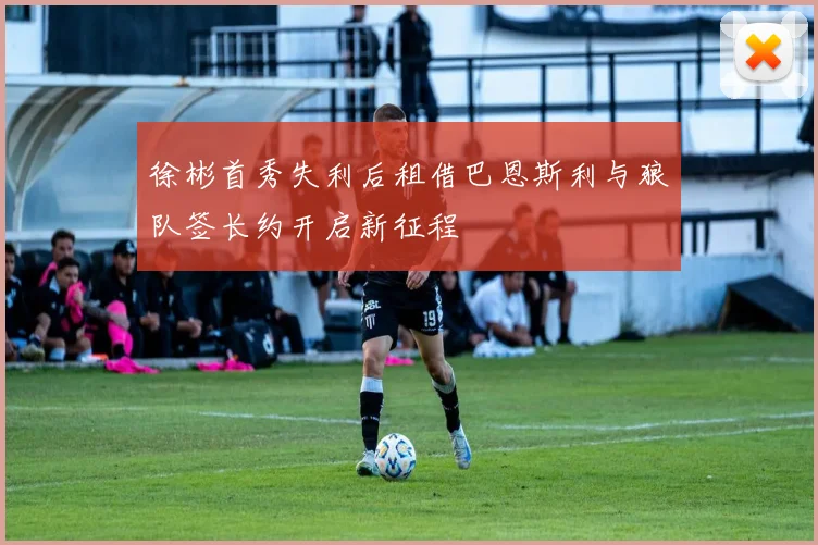 徐彬首秀失利后租借巴恩斯利与狼队签长约开启新征程