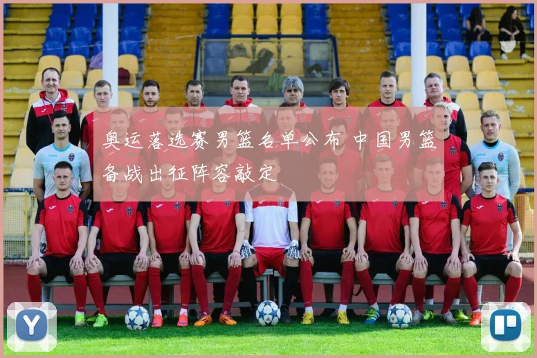 奥运落选赛男篮名单公布 中国男篮备战出征阵容敲定
