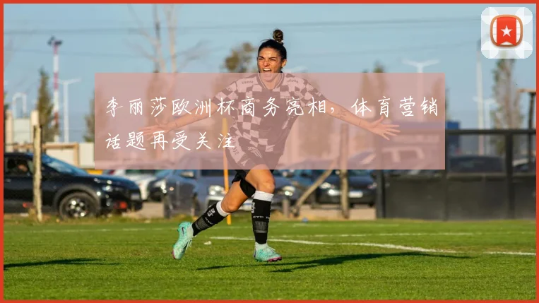 李丽莎欧洲杯商务亮相，体育营销话题再受关注